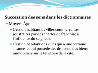 Succession des sens dans les dictionnaires
 Moyen-Âge
   C’est un habitant de villes commerçantes
    soustraites par des chartes de franchise à
    l’influence du seigneur.
   C’est un habitant des villes qui a une certaine
    aisance, et qui possède des droits ou des biens
    immobiliers sur le territoire de la cité.
 