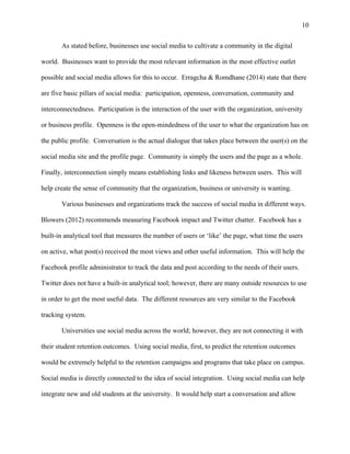 10
As stated before, businesses use social media to cultivate a community in the digital
world. Businesses want to provide the most relevant information in the most effective outlet
possible and social media allows for this to occur. Erragcha & Romdhane (2014) state that there
are five basic pillars of social media: participation, openness, conversation, community and
interconnectedness. Participation is the interaction of the user with the organization, university
or business profile. Openness is the open-mindedness of the user to what the organization has on
the public profile. Conversation is the actual dialogue that takes place between the user(s) on the
social media site and the profile page. Community is simply the users and the page as a whole.
Finally, interconnection simply means establishing links and likeness between users. This will
help create the sense of community that the organization, business or university is wanting.
Various businesses and organizations track the success of social media in different ways.
Blowers (2012) recommends measuring Facebook impact and Twitter chatter. Facebook has a
built-in analytical tool that measures the number of users or ‘like’ the page, what time the users
on active, what post(s) received the most views and other useful information. This will help the
Facebook profile administrator to track the data and post according to the needs of their users.
Twitter does not have a built-in analytical tool; however, there are many outside resources to use
in order to get the most useful data. The different resources are very similar to the Facebook
tracking system.
Universities use social media across the world; however, they are not connecting it with
their student retention outcomes. Using social media, first, to predict the retention outcomes
would be extremely helpful to the retention campaigns and programs that take place on campus.
Social media is directly connected to the idea of social integration. Using social media can help
integrate new and old students at the university. It would help start a conversation and allow
 