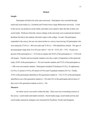 13
Method
Sample
Participants all had to be at the same university. Participants were recruited through
email and social media (i.e., Facebook and Twitter) from a large Midwestern university. A link
to the survey was posted on social media, and others were asked to share the link on their own
social media. Professors from the various colleges at the university were contacted and asked to
distribute the link to the students who had a major in the college. In total, 146 participants
responded to the survey, but one was removed due to a survey issue leaving 145 participants who
were analyzed; 27.6% (n = 40) were male and 72.4% (n = 105) identified as female. The ages of
the participants range from 18 to 59 years old (N = 145, M = 23.97, SD = 7.97). Twenty-two
percent of the participants (n = 31) lived on campus and 78.6% of the participants (n = 114) lived
off campus. Transfer and non-transfer students were also a topic of importance to this particular
study; 24.8% of the participants (n = 36) were transfer students and 75.2% of the participants (n
= 109) were non-transfer students. Participants included 22 freshman (15.2%), 18 sophomores
(12.4%), 21 juniors (14.5%), 49 seniors (33.8%) and 35 graduate students (24.1%). Finally,
35.9% of the participants identified as first generation student (n = 52), 57.2% of the participants
identified as not a first generation student (n = 83) and 6.9% of the participants did not know if
they were a first generation student or not (n = 10).
Measures
An online survey was used to collect the data. There were two overarching sections of
the survey: social media and student retention. Social media usage, social media activity and
social media connection strategies were measured for Facebook, Twitter and Instagram.
 