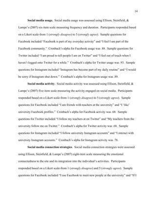 14
Social media usage. Social media usage was assessed using Ellison, Steinfield, &
Lampe’s (2007) six-item scale measuring frequency and duration. Participants responded based
on a Likert scale-from 1 (strongly disagree) to 5 (strongly agree). Sample questions for
Facebook included “Facebook is part of my everyday activity” and “I feel I am part of the
Facebook community.” Cronbach’s alpha for Facebook usage was .88. Sample questions for
Twitter included “I am proud to tell people I am on Twitter” and “I feel out of touch when I
haven’t logged onto Twitter for a while.” Cronbach’s alpha for Twitter usage was .93. Sample
questions for Instagram included “Instagram has become part of my daily routine” and “I would
be sorry if Instagram shut down.” Cronbach’s alpha for Instagram usage was .89.
Social media activity. Social media activity was assessed using Ellison, Steinfield, &
Lampe’s (2007) five-item scale measuring the activity engaged on social media. Participants
responded based on a Likert scale-from 1 (strongly disagree) to 5 (strongly agree). Sample
questions for Facebook included “I am friends with teachers at the university” and “I ‘like’
university Facebook profiles.” Cronbach’s alpha for Facebook activity was .68. Sample
questions for Twitter included “I follow my teachers at on Twitter” and “My teachers from the
university follow me on Twitter.” Cronbach’s alpha for Twitter activity was .68. Sample
questions for Instagram included “I follow university Instagram accounts” and “I interact with
university Instagram accounts.” Cronbach’s alpha for Instagram activity was .78.
Social media connection strategies. Social media connection strategies were assessed
using Ellison, Steinfield, & Lampe’s (2007) eight-item scale measuring the emotional
connectedness to the site and its integration into the individual’s activities. Participants
responded based on a Likert scale-from 1 (strongly disagree) and 5 (strongly agree). Sample
questions for Facebook included “I use Facebook to meet new people at the university” and “If I
 