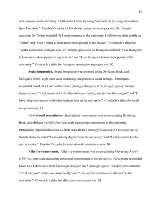 15
met someone at the university, I will contact them by using Facebook, or by using information
from Facebook.” Cronbach’s alpha for Facebook connection strategies was .83. Sample
questions for Twitter included “If I meet someone at the university, I will browse their profile on
Twitter” and “I use Twitter to learn more about people in my classes.” Cronbach’s alpha for
Twitter connection strategies was .92. Sample questions for Instagram included “I use Instagram
to learn more about people living near me” and “I use Instagram to meet new people at the
university.” Cronbach’s alpha for Instagram connection strategies was .90.
Social integration. Social integration was assessed using Davidson, Beck, and
Milligan’s (2009) eight-item scale measuring integration in social settings. Participants
responded based on a Likert scale-from 1 (strongly disagree) to 5 (strongly agree). Sample
items included “I feel connected with other students, faculty, and staff on this campus” and “I
have things in common with other students here at the university.” Cronbach’s alpha for social
integration was .87.
Institutional commitment. Institutional commitment was assessed using Davidson,
Beck, and Milligan’s (2009) four-item scale measuring commitment to the university.
Participants responded based on a Likert scale-from 1 (strongly disagree) to 5 (strongly agree).
Sample items included “I will earn my degree from the university” and “I will re-enroll for the
next semester.” Cronbach’s alpha for institutional commitment was .70.
Affective commitment. Affective commitment was assessed using Meyer and Allen’s
(1990) six-item scale measuring emotional commitment to the university. Participants responded
based on a Likert scale-from 1 (strongly disagree) to 5 (strongly agree). Sample items included
“I feel like ‘part’ of the university family” and “I do not feel ‘emotionally attached’ to the
university.” Cronbach’s alpha for affective commitment was .93.
 