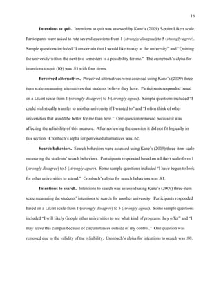 16
Intentions to quit. Intentions to quit was assessed by Kane’s (2009) 5-point Likert scale.
Participants were asked to rate several questions from 1 (strongly disagree) to 5 (strongly agree).
Sample questions included “I am certain that I would like to stay at the university” and “Quitting
the university within the next two semesters is a possibility for me.” The cronebach’s alpha for
intentions to quit (IQ) was .83 with four items.
Perceived alternatives. Perceived alternatives were assessed using Kane’s (2009) three
item scale measuring alternatives that students believe they have. Participants responded based
on a Likert scale-from 1 (strongly disagree) to 5 (strongly agree). Sample questions included “I
could realistically transfer to another university if I wanted to” and “I often think of other
universities that would be better for me than here.” One question removed because it was
affecting the reliability of this measure. After reviewing the question it did not fit logically in
this section. Cronbach’s alpha for perceived alternatives was .62.
Search behaviors. Search behaviors were assessed using Kane’s (2009) three-item scale
measuring the students’ search behaviors. Participants responded based on a Likert scale-form 1
(strongly disagree) to 5 (strongly agree). Some sample questions included “I have begun to look
for other universities to attend.” Cronbach’s alpha for search behaviors was .81.
Intentions to search. Intentions to search was assessed using Kane’s (2009) three-item
scale measuring the students’ intentions to search for another university. Participants responded
based on a Likert scale-from 1 (strongly disagree) to 5 (strongly agree). Some sample questions
included “I will likely Google other universities to see what kind of programs they offer” and “I
may leave this campus because of circumstances outside of my control.” One question was
removed due to the validity of the reliability. Cronbach’s alpha for intentions to search was .80.
 