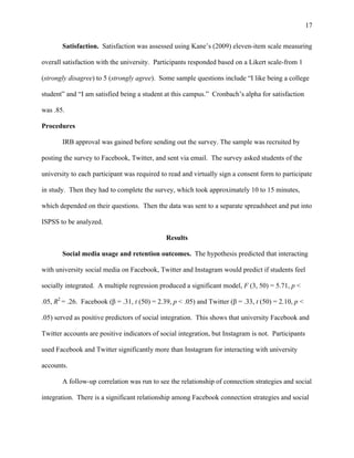 17
Satisfaction. Satisfaction was assessed using Kane’s (2009) eleven-item scale measuring
overall satisfaction with the university. Participants responded based on a Likert scale-from 1
(strongly disagree) to 5 (strongly agree). Some sample questions include “I like being a college
student” and “I am satisfied being a student at this campus.” Cronbach’s alpha for satisfaction
was .85.
Procedures
IRB approval was gained before sending out the survey. The sample was recruited by
posting the survey to Facebook, Twitter, and sent via email. The survey asked students of the
university to each participant was required to read and virtually sign a consent form to participate
in study. Then they had to complete the survey, which took approximately 10 to 15 minutes,
which depended on their questions. Then the data was sent to a separate spreadsheet and put into
ISPSS to be analyzed.
Results
Social media usage and retention outcomes. The hypothesis predicted that interacting
with university social media on Facebook, Twitter and Instagram would predict if students feel
socially integrated. A multiple regression produced a significant model, F (3, 50) = 5.71, p <
.05, R2
= .26. Facebook (β = .31, t (50) = 2.39, p < .05) and Twitter (β = .33, t (50) = 2.10, p <
.05) served as positive predictors of social integration. This shows that university Facebook and
Twitter accounts are positive indicators of social integration, but Instagram is not. Participants
used Facebook and Twitter significantly more than Instagram for interacting with university
accounts.
A follow-up correlation was run to see the relationship of connection strategies and social
integration. There is a significant relationship among Facebook connection strategies and social
 