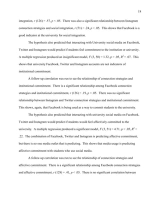 18
integration, r (126) = .57, p < .05. There was also a significant relationship between Instagram
connection strategies and social integration, r (71) = .24, p < .05. This shows that Facebook is a
good indicator at the university for social integration.
The hypothesis also predicted that interacting with University social media on Facebook,
Twitter and Instagram would predict if students feel commitment to the institution or university.
A multiple regression produced an insignificant model, F (3, 50) = 1.32, p > .05, R2
= .07. This
shows that university Facebook, Twitter and Instagram accounts are not indicators of
institutional commitment.
A follow-up correlation was run to see the relationship of connection strategies and
institutional commitment. There is a significant relationship among Facebook connection
strategies and institutional commitment, r (126) = .19, p < .05. There was no significant
relationship between Instagram and Twitter connection strategies and institutional commitment.
This shows, again, that Facebook is being used as a way to commit students to the university.
The hypothesis also predicted that interacting with university social media on Facebook,
Twitter and Instagram would predict if students would feel affectively committed to the
university. A multiple regression produced a significant model, F (3, 51) = 4.71, p < .05, R2
=
.22. The combination of Facebook, Twitter and Instagram is predicting affective commitment,
but there is no one media outlet that is predicting. This shows that media usage is predicting
affective commitment with students who use social media.
A follow-up correlation was run to see the relationship of connection strategies and
affective commitment. There is a significant relationship among Facebook connection strategies
and affective commitment, r (128) = .41, p < .05. There is no significant correlation between
 