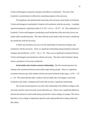 19
Twitter and Instagram connection strategies and affective commitment. This shows that
Facebook is used primarily in affectively committing students to the university.
The hypothesis also predicted that interacting with university social media on Facebook,
Twitter and Instagram would predict if students feel satisfaction with the university. A multiple
regression produced a significant model, F (3, 50) = 6.47, p < .05, R2
= .28. The combination of
Facebook, Twitter and Instagram is predicting overall satisfaction of the university, but no one
media outlet is predicting alone. This shows that the social media at the university is predicting
the satisfaction with the university.
A follow-up correlation was run to see the relationship of connection strategies and
satisfaction with the university. There is a significant relationship among Facebook connection
strategies and satisfaction, r (127) = .38, p < .05. There was no significant correlation between
Twitter and Instagram and satisfaction with the university. This shows that Facebook is being
used as a predictor to University satisfaction.
Social media and retention outcome relationships. The first research question was
looking at the correlation between social media usage and age groups. There is a significant
correlation between age of the students and the university Facebook media usage, r (135) = -.25,
p < .05. This means that the older a student is the less likely they will engage in university
Facebook social media. Instagram and Twitter did not show a significant relationship.
The second research question was look at the relationship of the different colleges at the
university and how much university social media they use. There is not a significant difference
between the amount of social media being used and the various colleges on campus. This shows
that there is not a college or department specific social media profile that is doing a better job
than others.
 