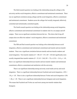 20
The third research question was looking at the relationship among the colleges at the
university and the social integration, affective commitment and institutional commitment. There
was no significant correlation among colleges and the social integration, affective commitment
and institutional commitment. Students across the colleges feel socially integrated, affectively
committed and institutionally committed equally.
The fourth research question was looking at the relationship among social integration,
affective commitment and institutional commitment in students who live on-campus and off-
campus. There was no significant correlation between the two. This shows that living off-
campus does not affect the students’ social integration, affective commitment and institutional
commitment.
The fifth and final research question was looking at the relationship between social
integration, affective commitment and institutional commitment and transfer and non-transfer
students. There was a significant correlation between transfer and non-transfer students and
social integration. Non-transfer students (N = 100, M = 3.91, SD = .65) feel significantly more
socially integrated than transfer students (N = 35, M = 3.60, SD = .73), t (133) = -2.41, p < .05,
there is no significant relationship between transfer and non-transfer students and institutional
commitment, affective commitment and satisfaction with the university.
There is no significant relationship among university social media activity and social
integration. There is a significant relationship between Facebook and social integration, r (95) =
.54, p < .05. There is also a significant relationship between Twitter and social integration r (50)
= .40, p < .05. There is not a significant relationship between Instagram and social integration.
This means that Facebook and Twitter are used more among non-transfer students than
Instagram.
 