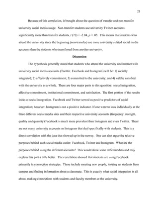 21
Because of this correlation, it brought about the question of transfer and non-transfer
university social media usage. Non-transfer students use university Twitter accounts
significantly more than transfer students, t (72) = -2.04, p < .05. This means that students who
attend the university since the beginning (non-transfer) use more university related social media
accounts than the students who transferred from another university.
Discussion
The hypothesis generally stated that students who attend the university and interact with
university social media accounts (Twitter, Facebook and Instagram) will be: 1) socially
integrated; 2) affectively commitment; 3) committed to the university; and 4) will be satisfied
with the university as a whole. There are four major parts to this question: social integration,
affective commitment, institutional commitment, and satisfaction. The first portion of the results
looks at social integration. Facebook and Twitter served as positive predictors of social
integration; however, Instagram is not a positive indicator. If one were to look individually at the
three different social media sites and their respective university accounts (frequency, strength,
quality and quantity) Facebook is much more prevalent than Instagram and even Twitter. There
are not many university accounts on Instagram that deal specifically with students. This is a
direct correlation with the data that showed up in the survey. One can also argue the relative
purposes behind each social media outlet: Facebook, Twitter and Instagram. What are the
purposes behind using the different accounts? This would show some different data and may
explain this part a little better. The correlation showed that students are using Facebook
primarily in connection strategies. These include meeting new people, looking up students from
campus and finding information about a classmate. This is exactly what social integration is all
about, making connections with students and faculty members at the university.
 