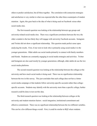 23
others to predict satisfaction, but all three together. The correlation with connection strategies
and satisfaction is very similar to what was expected after the other three counterparts of student
retention. Again, this goes back to the idea of what is being used on Facebook versus other
social media sites.
The first research question was looking at the relationship between age groups and
university-related social media sites. There was a significant correlation between the two; the
older a student is the less likely they will engage with university Facebook accounts. Instagram
and Twitter did not show a significant relationship. This question made perfect sense upon
analyzing the results. First, if one were to look who is primarily using social media it is the
younger generations. Older adults use social media primarily to connect with family members
and friends. Students are constantly engaging in social media strategies and activities. Twitter
and Instagram are also used mostly by younger generations; although, older adults do use the two
social media platforms.
The second research question was looking at the relationship between the colleges at the
university and how much social media is being used. There was no signification relationship
between the two in this survey. This just concludes that each college does not have a better
social media campaign or that students follow university-specific accounts rather than college-
specific accounts. Students may identify with the university more than a specific college; further
research could be done to test out this idea.
The third research question was looking at the relationship between colleges at the
university and student retention factors: social integration, institutional commitment and
affective commitment. There was no significant relationship between the two different variables.
This can be a few different things overall. First, it could be similar to RQ2 where students
 
