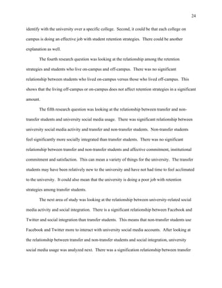 24
identify with the university over a specific college. Second, it could be that each college on
campus is doing an effective job with student retention strategies. There could be another
explanation as well.
The fourth research question was looking at the relationship among the retention
strategies and students who live on-campus and off-campus. There was no significant
relationship between students who lived on-campus versus those who lived off-campus. This
shows that the living off-campus or on-campus does not affect retention strategies in a significant
amount.
The fifth research question was looking at the relationship between transfer and non-
transfer students and university social media usage. There was significant relationship between
university social media activity and transfer and non-transfer students. Non-transfer students
feel significantly more socially integrated than transfer students. There was no significant
relationship between transfer and non-transfer students and affective commitment, institutional
commitment and satisfaction. This can mean a variety of things for the university. The transfer
students may have been relatively new to the university and have not had time to feel acclimated
to the university. It could also mean that the university is doing a poor job with retention
strategies among transfer students.
The next area of study was looking at the relationship between university-related social
media activity and social integration. There is a significant relationship between Facebook and
Twitter and social integration than transfer students. This means that non-transfer students use
Facebook and Twitter more to interact with university social media accounts. After looking at
the relationship between transfer and non-transfer students and social integration, university
social media usage was analyzed next. There was a signification relationship between transfer
 