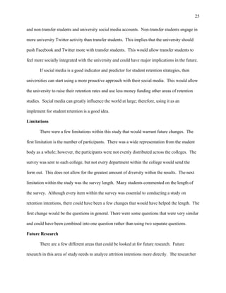 25
and non-transfer students and university social media accounts. Non-transfer students engage in
more university Twitter activity than transfer students. This implies that the university should
push Facebook and Twitter more with transfer students. This would allow transfer students to
feel more socially integrated with the university and could have major implications in the future.
If social media is a good indicator and predictor for student retention strategies, then
universities can start using a more proactive approach with their social media. This would allow
the university to raise their retention rates and use less money funding other areas of retention
studies. Social media can greatly influence the world at large; therefore, using it as an
implement for student retention is a good idea.
Limitations
There were a few limitations within this study that would warrant future changes. The
first limitation is the number of participants. There was a wide representation from the student
body as a whole; however, the participants were not evenly distributed across the colleges. The
survey was sent to each college, but not every department within the college would send the
form out. This does not allow for the greatest amount of diversity within the results. The next
limitation within the study was the survey length. Many students commented on the length of
the survey. Although every item within the survey was essential to conducting a study on
retention intentions, there could have been a few changes that would have helped the length. The
first change would be the questions in general. There were some questions that were very similar
and could have been combined into one question rather than using two separate questions.
Future Research
There are a few different areas that could be looked at for future research. Future
research in this area of study needs to analyze attrition intentions more directly. The researcher
 
