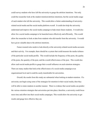 26
could survey students who have left the university to gauge the attrition intentions. Not only
could the researcher look at the student retention/attrition intentions, but the social media usage
of each student who left the university. This would allow a better understanding of university-
related social media and the social media platform overall. It could also help the university
understand and improve the social media campaign to help retain future students. It would also
allow for a social media campaign to be launched more effectively and efficiently. This would
allow the researcher to look at data from students who did transfer from the university. It would
have given valuable data to the attrition intentions.
Future research also needs to look directly at the university-related social media accounts
and their activity. For example, there should be a system that could measure the media richness
of the particular social media profile. This would include the frequency of the posts, the quality
of the posts, the quantity of the post, and the overall effectiveness of the post. This would also
allow each social media profile to gauge their overall influence on each retention strategies.
There are many studies that look at the effectiveness of a social media campaign at an
organizational level and it could be easily transferable for universities.
Overall, the results from this study are substantial when looking at student retention. If a
university can begin using some of the strategies for retention in their social media, then they
will be able to retain students in another manner. There is evidence that social media can predict
the various retention strategies that universities put into place; therefore, a university could focus
more time and effort into their social media campaigns. This would allow the university to get
results and gauge how effective they are.
 
