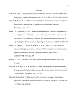 27
References
Allen, D. G. (2006). Do organizational socialization tactics influence newcomer embeddedness
and turnover? Journal of Management, 32(2), 237-256. doi: 10.1177/0149206305280103
Allen, N. J., & John P., M. (1990). The measurement and antecedents of affective, continuance
and normative commitment to the organization. Journal Of Occupational
Psychology, 63(1), 1-18.
Bauer, T. N., & Erdogan, B. (2011). Organizational socialization: The effective onboarding of
new employees. In S. Zedeck (Ed.) , APA handbook of industrial and organizational
psychology, Vol 3: Maintaining, expanding, and contracting the organization (pp. 51-
64). Washington, DC, US: American Psychological Association. doi:10.1037/12171-002
Bauer, T. N., Bodner, T., Erdogan, B., Truxillo, D. M., & Tucker, J. S. (2007). Newcomer
adjustment during organizational socialization: A meta-analytic review of antecedents,
outcomes, and methods. Journal Of Applied Psychology, 92(3), 707-721.
doi:10.1037/0021-9010.92.3.707
Blowers, H. (2012). Measuring social media and the greater digital landscape. The Digital
Strategist.
Davidson, W. B., Beck, H. P., & Milligan, M. (2009). The college persistence questionnaire:
Development and validation of an instrument that predicts student attrition. Journal Of
College Student Development, 50(4), 373-390.
Ellison, N.B., Steinfield, C., & Lampe, C. (2011). Connection strategies: Social capital
implications of Facebook-enabled communication practices. New Media & Society. doi:
10.1177/146144810385389
 
