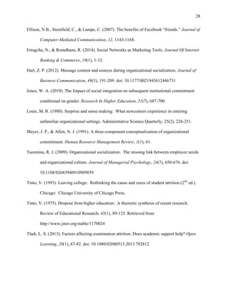 28
Ellison, N.B., Steinfield, C., & Lampe, C. (2007). The benefits of Facebook “friends.” Journal of
Computer-Mediated Communication, 12, 1143-1168.
Erragcha, N., & Romdhane, R. (2014). Social Networks as Marketing Tools. Journal Of Internet
Banking & Commerce, 19(1), 1-12.
Hart, Z. P. (2012). Message content and sources during organizational socialization. Journal of
Business Communication, 49(3), 191-209. doi: 10.1177/0021943612446731
Jones, W. A. (2010). The Impact of social integration on subsequent institutional commitment
conditional on gender. Research In Higher Education, 51(7), 687-700.
Louis, M. R. (1980). Surprise and sense making: What newcomers experience in entering
unfamiliar organizational settings. Administrative Science Quarterly, 25(2), 226-251.
Meyer, J. P., & Allen, N. J. (1991). A three-component conceptualization of organizational
commitment. Human Resource Management Review, 1(1), 61.
Taormina, R. J. (2009). Organizational socialization: The missing link between employee needs
and organizational culture. Journal of Managerial Psychology, 24(7), 650-676. doi:
10.1108/02683940910989039
Tinto, V. (1993). Leaving college: Rethinking the cause and cures of student attrition (2nd
ed.).
Chicago: Chicago University of Chicago Press.
Tinto, V. (1975). Dropout from higher education: A theoretic synthesis of recent research.
Review of Educational Research, 45(1), 89-125. Retrieved from
http://www.jstor.org/stable/1170024
Tladi, L. S. (2013). Factors affecting examination attrition: Does academic support help? Open
Learning, 28(1), 67-82. doi: 10.1080/02680513.2013.782812
 