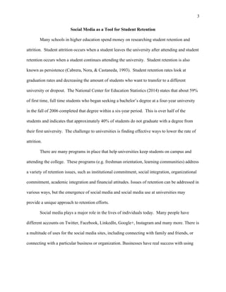 3
Social Media as a Tool for Student Retention
Many schools in higher education spend money on researching student retention and
attrition. Student attrition occurs when a student leaves the university after attending and student
retention occurs when a student continues attending the university. Student retention is also
known as persistence (Cabrera, Nora, & Castaneda, 1993). Student retention rates look at
graduation rates and decreasing the amount of students who want to transfer to a different
university or dropout. The National Center for Education Statistics (2014) states that about 59%
of first time, full time students who began seeking a bachelor’s degree at a four-year university
in the fall of 2006 completed that degree within a six-year period. This is over half of the
students and indicates that approximately 40% of students do not graduate with a degree from
their first university. The challenge to universities is finding effective ways to lower the rate of
attrition.
There are many programs in place that help universities keep students on campus and
attending the college. These programs (e.g. freshman orientation, learning communities) address
a variety of retention issues, such as institutional commitment, social integration, organizational
commitment, academic integration and financial attitudes. Issues of retention can be addressed in
various ways, but the emergence of social media and social media use at universities may
provide a unique approach to retention efforts.
Social media plays a major role in the lives of individuals today. Many people have
different accounts on Twitter, Facebook, LinkedIn, Google+, Instagram and many more. There is
a multitude of uses for the social media sites, including connecting with family and friends, or
connecting with a particular business or organization. Businesses have real success with using
 
