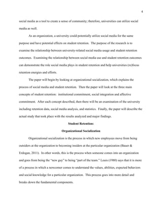 4
social media as a tool to create a sense of community; therefore, universities can utilize social
media as well.
As an organization, a university could potentially utilize social media for the same
purpose and have potential effects on student retention. The purpose of the research is to
examine the relationship between university-related social media usage and student retention
outcomes. Examining the relationship between social media use and student retention outcomes
can demonstrate the role social media plays in student retention and help universities (re)focus
retention energies and efforts.
The paper will begin by looking at organizational socialization, which explains the
process of social media and student retention. Then the paper will look at the three main
concepts of student retention: institutional commitment, social integration and affective
commitment. After each concept described, then there will be an examination of the university
including retention data, social media analysis, and statistics. Finally, the paper will describe the
actual study that took place with the results analyzed and major findings.
Student Retention:
Organizational Socialization
Organizational socialization is the process in which new employees move from being
outsiders at the organization to becoming insiders at the particular organization (Bauer &
Erdogan, 2011). In other words, this is the process when someone comes into an organization
and goes from being the “new guy” to being “part of the team.” Louis (1980) says that it is more
of a process in which a newcomer comes to understand the values, abilities, expected behaviors
and social knowledge for a particular organization. This process goes into more detail and
breaks down the fundamental components.
 