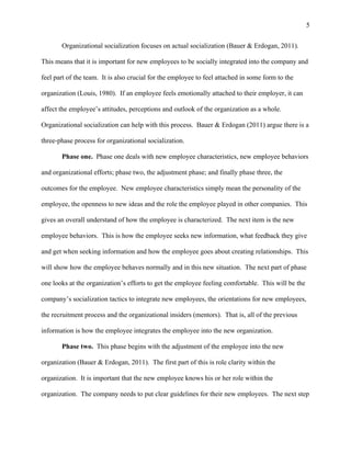 5
Organizational socialization focuses on actual socialization (Bauer & Erdogan, 2011).
This means that it is important for new employees to be socially integrated into the company and
feel part of the team. It is also crucial for the employee to feel attached in some form to the
organization (Louis, 1980). If an employee feels emotionally attached to their employer, it can
affect the employee’s attitudes, perceptions and outlook of the organization as a whole.
Organizational socialization can help with this process. Bauer & Erdogan (2011) argue there is a
three-phase process for organizational socialization.
Phase one. Phase one deals with new employee characteristics, new employee behaviors
and organizational efforts; phase two, the adjustment phase; and finally phase three, the
outcomes for the employee. New employee characteristics simply mean the personality of the
employee, the openness to new ideas and the role the employee played in other companies. This
gives an overall understand of how the employee is characterized. The next item is the new
employee behaviors. This is how the employee seeks new information, what feedback they give
and get when seeking information and how the employee goes about creating relationships. This
will show how the employee behaves normally and in this new situation. The next part of phase
one looks at the organization’s efforts to get the employee feeling comfortable. This will be the
company’s socialization tactics to integrate new employees, the orientations for new employees,
the recruitment process and the organizational insiders (mentors). That is, all of the previous
information is how the employee integrates the employee into the new organization.
Phase two. This phase begins with the adjustment of the employee into the new
organization (Bauer & Erdogan, 2011). The first part of this is role clarity within the
organization. It is important that the new employee knows his or her role within the
organization. The company needs to put clear guidelines for their new employees. The next step
 