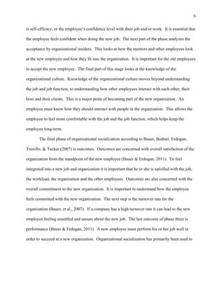 6
is self-efficacy, or the employee’s confidence level with their job and/or work. It is essential that
the employee feels confident when doing the new job. The next part of the phase analyzes the
acceptance by organizational insiders. This looks at how the mentors and other employees look
at the new employee and how they fit into the organization. It is important for the old employees
to accept the new employee. The final part of this stage looks at the knowledge of the
organizational culture. Knowledge of the organizational culture moves beyond understanding
the job and job function, to understanding how other employees interact with each other, their
boss and their clients. This is a major point of becoming part of the new organization. An
employee must know how they should interact with people in the organization. This allows the
employee to feel more comfortable with the job and the job function, which helps keep the
employee long-term.
The final phase of organizational socialization according to Bauer, Bodner, Erdogan,
Truxillo, & Tucker (2007) is outcomes. Outcomes are concerned with overall satisfaction of the
organization from the standpoint of the new employee (Bauer & Erdogan, 2011). To feel
integrated into a new job and organization it is important that he or she is satisfied with the job,
the workload, the organization and the other employees. Outcomes are also concerned with the
overall commitment to the new organization. It is important to understand how the employee
feels committed with the new organization. The next step is the turnover rate for the
organization (Bauer, et al., 2007). If a company has a high turnover rate it can lead to the new
employee feeling unsettled and unsure about the new job. The last outcome of phase three is
performance (Bauer & Erdogan, 2011). A new employee must perform his or her job well in
order to succeed at a new organization. Organizational socialization has primarily been used to
 