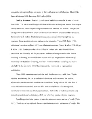 7
research the integration of new employees in the workforce at a specific business (Hart, 2012;
Bauer & Erdogan, 2011; Taormina, 2009; Allen, 2006).
Student Retention. However, organizational socialization can also be used to look at
universities. The research can be applied to how the students are integrated into the university as
a whole while also connecting key components to student retention and attrition. This process
for organizational socialization is very similar to student retention outcomes and the processes
that occur for each student. Student retention outcomes are vast in their complexity and
programs. Some retention outcomes include, social integration (Tinto, 1995; Tinto, 1975),
institutional commitment (Tinto, 1974) and affective commitment (Meyer & Allen, 1991; Meyer
& Allen, 1990). Student retention can be defined in various ways according to different
researchers, but ultimately, it is the process of a student continuing their education at their
university. Ultimately, this means that the student must feel integrated into the university,
emotionally attached to the university, must have commitment to the university and must be
satisfied with the university. All of these items are the components to organizational
socialization.
Tinto (1993) states that retention is the study that focuses over a wide time. That is,
retention is not a study that can be understood after a few weeks or even a few months.
Retention occurs over multiple semesters for each student. Many scholars put forth areas of
focus, but as mentioned before, there are three items of importance: social integration,
institutional commitment and affective commitment. Tinto’s idea of student retention is very
similar to organizational socialization, which can help when creating retention programs.
Social integration is the process of accepting a member among a group of people (Tinto,
1975). That is, social integration is the process to induct a member into a group of people. This
 