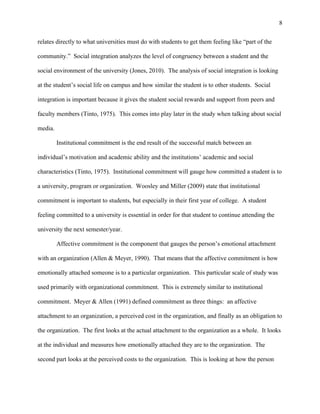 8
relates directly to what universities must do with students to get them feeling like “part of the
community.” Social integration analyzes the level of congruency between a student and the
social environment of the university (Jones, 2010). The analysis of social integration is looking
at the student’s social life on campus and how similar the student is to other students. Social
integration is important because it gives the student social rewards and support from peers and
faculty members (Tinto, 1975). This comes into play later in the study when talking about social
media.
Institutional commitment is the end result of the successful match between an
individual’s motivation and academic ability and the institutions’ academic and social
characteristics (Tinto, 1975). Institutional commitment will gauge how committed a student is to
a university, program or organization. Woosley and Miller (2009) state that institutional
commitment is important to students, but especially in their first year of college. A student
feeling committed to a university is essential in order for that student to continue attending the
university the next semester/year.
Affective commitment is the component that gauges the person’s emotional attachment
with an organization (Allen & Meyer, 1990). That means that the affective commitment is how
emotionally attached someone is to a particular organization. This particular scale of study was
used primarily with organizational commitment. This is extremely similar to institutional
commitment. Meyer & Allen (1991) defined commitment as three things: an affective
attachment to an organization, a perceived cost in the organization, and finally as an obligation to
the organization. The first looks at the actual attachment to the organization as a whole. It looks
at the individual and measures how emotionally attached they are to the organization. The
second part looks at the perceived costs to the organization. This is looking at how the person
 