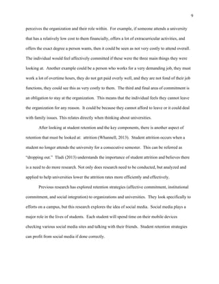 9
perceives the organization and their role within. For example, if someone attends a university
that has a relatively low cost to them financially, offers a lot of extracurricular activities, and
offers the exact degree a person wants, then it could be seen as not very costly to attend overall.
The individual would feel affectively committed if these were the three main things they were
looking at. Another example could be a person who works for a very demanding job, they must
work a lot of overtime hours, they do not get paid overly well, and they are not fond of their job
functions, they could see this as very costly to them. The third and final area of commitment is
an obligation to stay at the organization. This means that the individual feels they cannot leave
the organization for any reason. It could be because they cannot afford to leave or it could deal
with family issues. This relates directly when thinking about universities.
After looking at student retention and the key components, there is another aspect of
retention that must be looked at: attrition (Whannell, 2013). Student attrition occurs when a
student no longer attends the university for a consecutive semester. This can be referred as
“dropping out.” Tladi (2013) understands the importance of student attrition and believes there
is a need to do more research. Not only does research need to be conducted, but analyzed and
applied to help universities lower the attrition rates more efficiently and effectively.
Previous research has explored retention strategies (affective commitment, institutional
commitment, and social integration) to organizations and universities. They look specifically to
efforts on a campus, but this research explores the idea of social media. Social media plays a
major role in the lives of students. Each student will spend time on their mobile devices
checking various social media sites and talking with their friends. Student retention strategies
can profit from social media if done correctly.
 