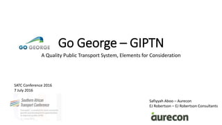 Go George – GIPTN
A Quality Public Transport System, Elements for Consideration
SATC Conference 2016
7 July 2016
Safiyyah Aboo – Aurecon
EJ Robertson – EJ Robertson Consultants
 