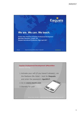 28/04/2017
1
We are. We can. We teach.
Kirsten Holt, Publisher of Teacher Professional Development
Macmillan Education, London, UK
Eaquals International Conference, Riga, April 2017
©Eaquals Eaquals International Conference, Riga, 27 – 29 April 2017 www.eaquals.org 1
Advance warning!
Teacher Professional Development @Macmillan
2 We are. We can. We teach. | Kirsten Holt, Eaquals International Conference, April 2017
1.Activate your wifi (if you haven’t already), via
the Radisson Blu Hotel – look for Eaquals
and enter the password: riga2017.
2.Go to www.menti.com
3.Standby for poll!
 