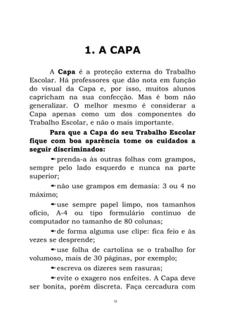 1. A CAPA
A Capa é a proteção externa do Trabalho
Escolar. Há professores que dão nota em função
do visual da Capa e, por isso, muitos alunos
capricham na sua confecção. Mas é bom não
generalizar. O melhor mesmo é considerar a
Capa apenas como um dos componentes do
Trabalho Escolar, e não o mais importante.
Para que a Capa do seu Trabalho Escolar
fique com boa aparência tome os cuidados a
seguir discriminados:
prenda-a às outras folhas com grampos,
sempre pelo lado esquerdo e nunca na parte
superior;
não use grampos em demasia: 3 ou 4 no
máximo;
use sempre papel limpo, nos tamanhos
ofício, A-4 ou tipo formulário contínuo de
computador no tamanho de 80 colunas;
de forma alguma use clipe: fica feio e às
vezes se desprende;
use folha de cartolina se o trabalho for
volumoso, mais de 30 páginas, por exemplo;
escreva os dizeres sem rasuras;
evite o exagero nos enfeites. A Capa deve
ser bonita, porém discreta. Faça cercadura com
10
 