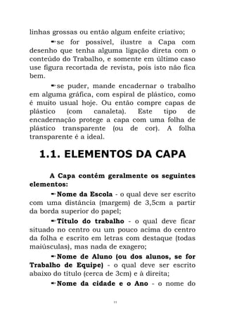 linhas grossas ou então algum enfeite criativo;
se for possível, ilustre a Capa com
desenho que tenha alguma ligação direta com o
conteúdo do Trabalho, e somente em último caso
use figura recortada de revista, pois isto não fica
bem.
se puder, mande encadernar o trabalho
em alguma gráfica, com espiral de plástico, como
é muito usual hoje. Ou então compre capas de
plástico (com canaleta). Este tipo de
encadernação protege a capa com uma folha de
plástico transparente (ou de cor). A folha
transparente é a ideal.
1.1. ELEMENTOS DA CAPA
A Capa contém geralmente os seguintes
elementos:
Nome da Escola - o qual deve ser escrito
com uma distância (margem) de 3,5cm a partir
da borda superior do papel;
Título do trabalho - o qual deve ficar
situado no centro ou um pouco acima do centro
da folha e escrito em letras com destaque (todas
maiúsculas), mas nada de exagero;
Nome de Aluno (ou dos alunos, se for
Trabalho de Equipe) - o qual deve ser escrito
abaixo do título (cerca de 3cm) e à direita;
Nome da cidade e o Ano - o nome do
11
 
