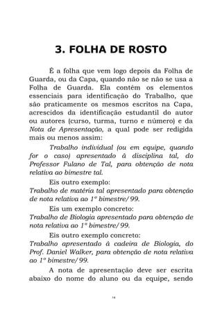 3. FOLHA DE ROSTO
É a folha que vem logo depois da Folha de
Guarda, ou da Capa, quando não se não se usa a
Folha de Guarda. Ela contém os elementos
essenciais para identificação do Trabalho, que
são praticamente os mesmos escritos na Capa,
acrescidos da identificação estudantil do autor
ou autores (curso, turma, turno e número) e da
Nota de Apresentação, a qual pode ser redigida
mais ou menos assim:
Trabalho individual (ou em equipe, quando
for o caso) apresentado à disciplina tal, do
Professor Fulano de Tal, para obtenção de nota
relativa ao bimestre tal.
Eis outro exemplo:
Trabalho de matéria tal apresentado para obtenção
de nota relativa ao 1º bimestre/99.
Eis um exemplo concreto:
Trabalho de Biologia apresentado para obtenção de
nota relativa ao 1º bimestre/99.
Eis outro exemplo concreto:
Trabalho apresentado à cadeira de Biologia, do
Prof. Daniel Walker, para obtenção de nota relativa
ao 1º bimestre/99.
A nota de apresentação deve ser escrita
abaixo do nome do aluno ou da equipe, sendo
14
 