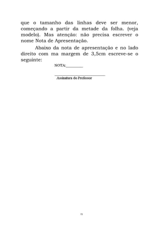 que o tamanho das linhas deve ser menor,
começando a partir da metade da folha. (veja
modelo). Mas atenção: não precisa escrever o
nome Nota de Apresentação.
Abaixo da nota de apresentação e no lado
direito com ma margem de 3,5cm escreve-se o
seguinte:
15
 