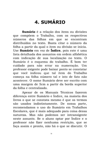 4. SUMÁRIO
Sumário é a relação dos itens ou divisões
que compõem o Trabalho, com os respectivos
números das folhas em que se encontram
distribuídos no texto. Basta citar o número da
folha a partir da qual o item ou divisão se inicia.
Use Sumário em vez de Índice, pois este é uma
lista detalhada dos assuntos em ordem alfabética
com indicação de sua localização no texto. O
Sumário é o esquema do trabalho. É bom ter
cuidado para não errar na numeração. Um
professor exigente pode baixar ponto se constatar
que você indicou que tal item do Trabalho
começa na folha número tal e isto de fato não
acontecer. O nome Sumário deve ser escrito com
uma margem de 5cm a partir da borda superior
da folha e centralizado.
Apesar de os Manuais Técnicos fazerem
diferença entre Sumário e Índice, na maioria dos
livros o que se constata mesmo é que os termos
são usados indistintamente. De nossa parte,
recomendamos o uso do Sumário em Trabalhos
Escolares, que é mais adequado para coisa dessa
natureza. Mas não podemos ser intransigente
neste assunto. Se o aluno optar por Índice e o
professor não fizer nenhuma restrição, que se
faça assim e pronto, não há o que se discutir. O
16
 