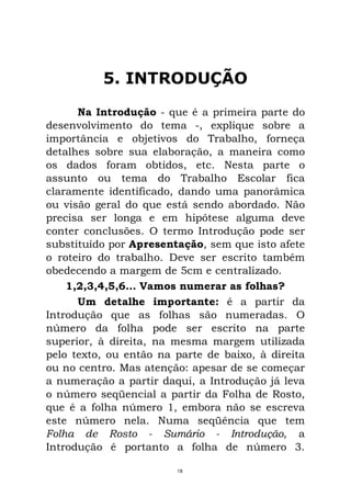5. INTRODUÇÃO
Na Introdução - que é a primeira parte do
desenvolvimento do tema -, explique sobre a
importância e objetivos do Trabalho, forneça
detalhes sobre sua elaboração, a maneira como
os dados foram obtidos, etc. Nesta parte o
assunto ou tema do Trabalho Escolar fica
claramente identificado, dando uma panorâmica
ou visão geral do que está sendo abordado. Não
precisa ser longa e em hipótese alguma deve
conter conclusões. O termo Introdução pode ser
substituído por Apresentação, sem que isto afete
o roteiro do trabalho. Deve ser escrito também
obedecendo a margem de 5cm e centralizado.
1,2,3,4,5,6... Vamos numerar as folhas?
Um detalhe importante: é a partir da
Introdução que as folhas são numeradas. O
número da folha pode ser escrito na parte
superior, à direita, na mesma margem utilizada
pelo texto, ou então na parte de baixo, à direita
ou no centro. Mas atenção: apesar de se começar
a numeração a partir daqui, a Introdução já leva
o número seqüencial a partir da Folha de Rosto,
que é a folha número 1, embora não se escreva
este número nela. Numa seqüência que tem
Folha de Rosto - Sumário - Introdução, a
Introdução é portanto a folha de número 3.
18
 