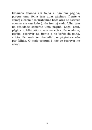 Estamos falando em folha e não em página,
porque uma folha tem duas páginas (frente e
verso) e como nos Trabalhos Escolares se escreve
apenas em um lado (o da frente) cada folha tem
na realidade somente uma página. Logo, aqui,
página e folha são a mesma coisa. Se o aluno,
porém, escrever na frente e no verso da folha,
então, ele conta seu trabalho por páginas e não
por folhas. O mais comum é não se escrever no
verso.
19
 