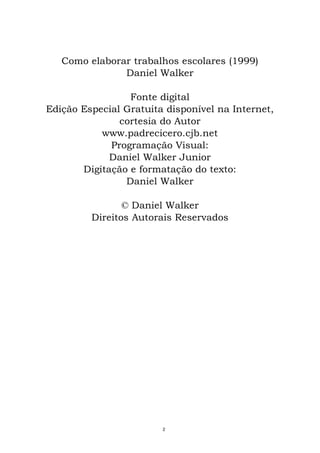 Como elaborar trabalhos escolares (1999)
Daniel Walker
Fonte digital
Edição Especial Gratuita disponível na Internet,
cortesia do Autor
www.padrecicero.cjb.net
Programação Visual:
Daniel Walker Junior
Digitação e formatação do texto:
Daniel Walker
© Daniel Walker
Direitos Autorais Reservados
2
 