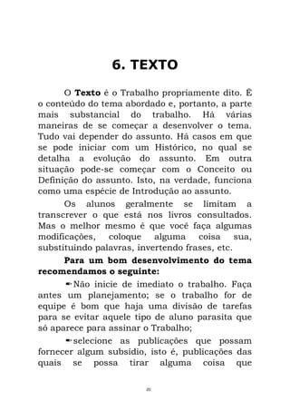 6. TEXTO
O Texto é o Trabalho propriamente dito. É
o conteúdo do tema abordado e, portanto, a parte
mais substancial do trabalho. Há várias
maneiras de se começar a desenvolver o tema.
Tudo vai depender do assunto. Há casos em que
se pode iniciar com um Histórico, no qual se
detalha a evolução do assunto. Em outra
situação pode-se começar com o Conceito ou
Definição do assunto. Isto, na verdade, funciona
como uma espécie de Introdução ao assunto.
Os alunos geralmente se limitam a
transcrever o que está nos livros consultados.
Mas o melhor mesmo é que você faça algumas
modificações, coloque alguma coisa sua,
substituindo palavras, invertendo frases, etc.
Para um bom desenvolvimento do tema
recomendamos o seguinte:
Não inicie de imediato o trabalho. Faça
antes um planejamento; se o trabalho for de
equipe é bom que haja uma divisão de tarefas
para se evitar aquele tipo de aluno parasita que
só aparece para assinar o Trabalho;
selecione as publicações que possam
fornecer algum subsídio, isto é, publicações das
quais se possa tirar alguma coisa que
20
 