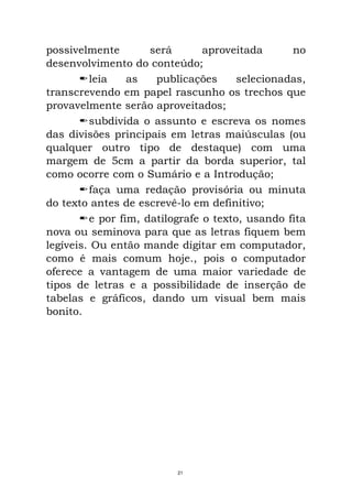possivelmente será aproveitada no
desenvolvimento do conteúdo;
leia as publicações selecionadas,
transcrevendo em papel rascunho os trechos que
provavelmente serão aproveitados;
subdivida o assunto e escreva os nomes
das divisões principais em letras maiúsculas (ou
qualquer outro tipo de destaque) com uma
margem de 5cm a partir da borda superior, tal
como ocorre com o Sumário e a Introdução;
faça uma redação provisória ou minuta
do texto antes de escrevê-lo em definitivo;
e por fim, datilografe o texto, usando fita
nova ou seminova para que as letras fiquem bem
legíveis. Ou então mande digitar em computador,
como é mais comum hoje., pois o computador
oferece a vantagem de uma maior variedade de
tipos de letras e a possibilidade de inserção de
tabelas e gráficos, dando um visual bem mais
bonito.
21
 