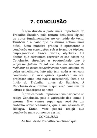 7. CONCLUSÃO
É sem dúvida a parte mais importante do
Trabalho Escolar, pois retrata deduções lógicas
do autor fundamentadas no conteúdo do texto.
Também é a parte que os alunos acham mais
difícil. Uma maneira prática é apresentar a
conclusão ou conclusões sob a forma de tópicos,
empregando-se frases curtas, objetivas. Há
alunos que costumam escrever coisas assim na
Conclusão: Agradeço a oportunidade que o
professor fulano de tal me deu no sentido de
melhorar os meus conhecimentos nesta matéria, ou
coisa semelhante. Isto não tem nada a ver com
conclusão. Se você quiser agradecer ao seu
professor (mas isto não é necessário), faça-o no
início do Trabalho, antes do Sumário. A
Conclusão deve revelar o que você concluiu da
leitura e elaboração do texto.
É praticamente impossível ensinar como se
redige Conclusão, pois a variedade dos temas é
enorme. Mas vamos supor que você fez um
trabalho sobre Vitaminas, que é um assunto de
Biologia. Então, você poderá redigir sua
conclusão mais ou menos assim:
CONCLUSÃO
Ao final deste Trabalho conclui-se que:
22
 