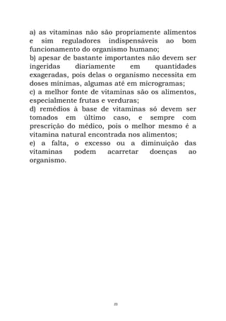 a) as vitaminas não são propriamente alimentos
e sim reguladores indispensáveis ao bom
funcionamento do organismo humano;
b) apesar de bastante importantes não devem ser
ingeridas diariamente em quantidades
exageradas, pois delas o organismo necessita em
doses mínimas, algumas até em microgramas;
c) a melhor fonte de vitaminas são os alimentos,
especialmente frutas e verduras;
d) remédios à base de vitaminas só devem ser
tomados em último caso, e sempre com
prescrição do médico, pois o melhor mesmo é a
vitamina natural encontrada nos alimentos;
e) a falta, o excesso ou a diminuição das
vitaminas podem acarretar doenças ao
organismo.
23
 