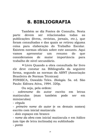 8. BIBLIOGRAFIA
Também se diz Fontes de Consulta. Nesta
parte devem ser relacionadas todas as
publicações (livros, revistas, jornais, etc.), que
foram consultadas e das quais se retirou alguma
coisa para elaboração do Trabalho Escolar.
Existem normas oficiais sobre este assunto. Aqui
vamos apresentar um resumo do que
consideramos de maior importância para
trabalho de nível secundário.
Livro Quando a obra consultada for livro
ele deve constar na Bibliografia da seguinte
forma, segundo as normas da ABNT (Associação
Brasileira de Normas Técnicas):
FONSECA, Oswaldo Teles. Biologia. 5a. ed. São
Paulo: Editora Ativa, 1994. 320p.
Ou seja, pela ordem:
- sobrenome do autor escrito em letras
maiúsculas (mas também pode ser em
minúsculas)
- vírgula
- primeiro nome do autor (e os demais nomes)
escrito com inicial maiúscula
- dois espaços em branco
- nome da obra com inicial maiúscula e em itálico
(um tipo de letra inclinada) ou sublinhado
- ponto
24
 