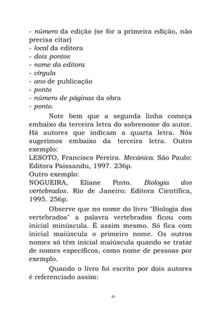 - número da edição (se for a primeira edição, não
precisa citar)
- local da editora
- dois pontos
- nome da editora
- vírgula
- ano de publicação
- ponto
- número de páginas da obra
- ponto.
Note bem que a segunda linha começa
embaixo da terceira letra do sobrenome do autor.
Há autores que indicam a quarta letra. Nós
sugerimos embaixo da terceira letra. Outro
exemplo:
LESOTO, Francisco Pereira. Mecânica. São Paulo:
Editora Paissandu, 1997. 236p.
Outro exemplo:
NOGUEIRA, Eliane Pinto. Biologia dos
vertebrados. Rio de Janeiro: Editora Científica,
1995. 256p.
Observe que no nome do livro "Biologia dos
vertebrados" a palavra vertebrados ficou com
inicial minúscula. É assim mesmo. Só fica com
inicial maiúscula o primeiro nome. Os outros
nomes só têm inicial maiúscula quando se tratar
de nomes específicos, como nome de pessoas por
exemplo.
Quando o livro foi escrito por dois autores
é referenciado assim:
25
 