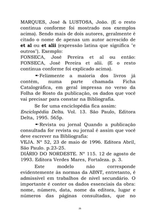 MARQUES, José & LUSTOSA, João. (E o resto
continua conforme foi mostrado nos exemplos
acima). Sendo mais de dois autores, geralmente é
citado o nome de apenas um autor acrescido de
et al ou et alii (expressão latina que significa "e
outros"). Exemplo:
FONSECA, José Pereira et al ou então:
FONSECA, José Pereira et alii. (E o resto
continua conforme foi explicado acima).
Felizmente a maioria dos livros já
contém, numa parte chamada Ficha
Catalográfica, em geral impressa no verso da
Folha de Rosto da publicação, os dados que você
vai precisar para constar na Bibliografia.
Se for uma enciclopédia fica assim:
Enciclopédia Delta. Vol. 13. São Paulo, Editora
Delta, 1995. 565p.
Revista ou jornal Quando a publicação
consultada for revista ou jornal é assim que você
deve escrever na Bibliografia:
VEJA. Nº 52, 23 de maio de 1996. Editora Abril,
São Paulo. p.23-25.
DIÁRIO DO NORDESTE. Nº 115. 12 de agosto de
1993. Editora Verdes Mares, Fortaleza. p. 3.
Este modelo não corresponde
evidentemente às normas da ABNT, entretanto, é
admissível em trabalhos de nível secundário. O
importante é conter os dados essenciais da obra:
nome, número, data, nome da editora, lugar e
números das páginas consultadas, que no
26
 