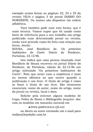 exemplo acima foram as páginas 23, 24 e 25 da
revista VEJA e página 3 do jornal DIÁRIO DO
NORDESTE. Os nomes são dispostos em ordem
alfabética.
Você também pode usar esta forma, que é
mais técnica. Vamos supor que foi usado como
fonte de referência para o seu trabalho um artigo
publicado num determinado jornal ou revista,
então você procede como foi feito com relação aos
livros. Assim:
SOUSA, José Bonifácio de. Os primeiros
habitantes do Cariri. Diário do Nordeste,
Fortaleza, 22.12.96.
Isto indica que uma pessoa chamada José
Bonifácio de Sousa escreveu no jornal Diário do
Nordeste, de Fortaleza, edição de 22.12.96 um
artigo intitulado "Os primeiros habitantes do
Cariri". Note que neste caso a seqüência é mais
ou menos idêntica ao que ocorre quando a
publicação é um livro. O título do artigo é como
se fosse o título de um livro. São elementos
essenciais: nome do autor, nome do artigo, nome
do jornal ou revista, local e data.
Solicite pela internet alguns modelos de
Capa, Folha de Rosto e Bibliografia (arquivo .doc
com os modelos em tamanho natural) em
www.padrecicero.cjb.net
ou direto ao autor enviando um e-mail para
walker@baydejbc.com.br
27
 