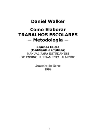 Daniel Walker
Como Elaborar
TRABALHOS ESCOLARES
— Metodologia —
Segunda Edição
(Modificada e ampliada)
MANUAL PARA ESTUDANTES
DE ENSINO FUNDAMENTAL E MÉDIO
Juazeiro do Norte
1999
3
 