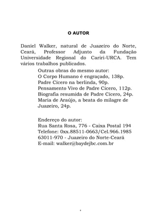 O AUTOR
Daniel Walker, natural de Juazeiro do Norte,
Ceará, Professor Adjunto da Fundação
Universidade Regional do Cariri-URCA. Tem
vários trabalhos publicados.
Outras obras do mesmo autor:
O Corpo Humano é engraçado, 138p.
Padre Cícero na berlinda, 90p.
Pensamento Vivo de Padre Cícero, 112p.
Biografia resumida de Padre Cícero, 24p.
Maria de Araújo, a beata do milagre de
Juazeiro, 24p.
Endereço do autor:
Rua Santa Rosa, 776 - Caixa Postal 194
Telefone: 0xx.88511-0663/Cel.966.1985
63011-970 - Juazeiro do Norte-Ceará
E-mail: walker@baydejbc.com.br
4
 