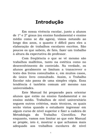 Introdução
Em nossa vivência escolar, junto a alunos
de 1º e 2º graus (ou ensino fundamental e ensino
médio como se diz agora), vimos notando ao
longo dos anos, o quanto é difícil para eles a
elaboração de trabalhos escolares escritos. São
poucos os que sabem, de fato, fazer um trabalho
à altura da expectativa do professor.
Com freqüência o que se vê mesmo são
trabalhos malfeitos, tanto na estética como no
desenvolvimento do conteúdo. Na verdade, os
alunos geralmente se limitam a transcrever o
texto dos livros consultados e, em muitos casos,
do único livro consultado. Assim, o Trabalho
Escolar não passa de uma simples cópia. Essa
tendência é também comum até mesmo nas
universidades.
Este Manual foi preparado para orientar
alunos que estão no ensino fundamental e no
ensino médio. Trabalhos de nível universitário
seguem outros critérios, mais técnicos, os quais
serão vistos quando o estudante ingressar em
algum curso de nível superior e fizer a cadeira de
Metodologia do Trabalho Científico. Por
enquanto, vamos nos limitar ao que este Manual
se propõe, isto é, mostrar o que achamos mais
adequado aos trabalhos escolares de nível
5
 