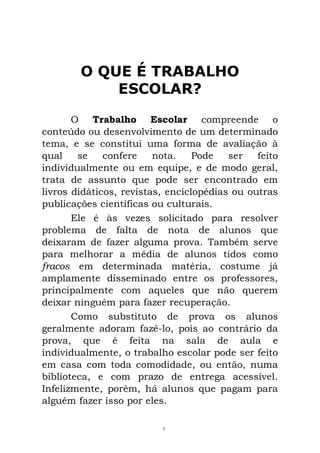 O QUE É TRABALHO
ESCOLAR?
O Trabalho Escolar compreende o
conteúdo ou desenvolvimento de um determinado
tema, e se constitui uma forma de avaliação à
qual se confere nota. Pode ser feito
individualmente ou em equipe, e de modo geral,
trata de assunto que pode ser encontrado em
livros didáticos, revistas, enciclopédias ou outras
publicações científicas ou culturais.
Ele é às vezes solicitado para resolver
problema de falta de nota de alunos que
deixaram de fazer alguma prova. Também serve
para melhorar a média de alunos tidos como
fracos em determinada matéria, costume já
amplamente disseminado entre os professores,
principalmente com aqueles que não querem
deixar ninguém para fazer recuperação.
Como substituto de prova os alunos
geralmente adoram fazê-lo, pois ao contrário da
prova, que é feita na sala de aula e
individualmente, o trabalho escolar pode ser feito
em casa com toda comodidade, ou então, numa
biblioteca, e com prazo de entrega acessível.
Infelizmente, porém, há alunos que pagam para
alguém fazer isso por eles.
7
 