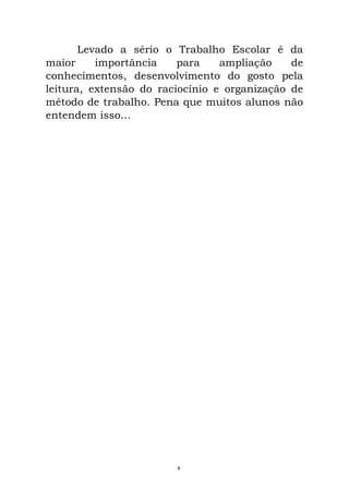 Levado a sério o Trabalho Escolar é da
maior importância para ampliação de
conhecimentos, desenvolvimento do gosto pela
leitura, extensão do raciocínio e organização de
método de trabalho. Pena que muitos alunos não
entendem isso...
8
 