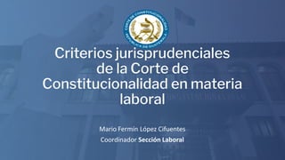 Mario Fermín López Cifuentes
Coordinador Sección Laboral
Criterios jurisprudenciales
de la Corte de
Constitucionalidad en materia
laboral
 