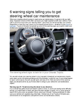 6 warning signs telling you to get
steering wheel car maintenance
When your steering wheel is going to need some car maintenance, it’s going to tell you right
away. Opposite to some of the other car issues you might experience with your vehicle, it isn’t
safe to put off an issue with your steering wheel - given that your wheel handles your vehicle.
Regardless of what the main cause of your steering wheel issue is - whether it’s your tires or a
fluid leak - Toyota of Orlando has picked up some of the warning signs you need to make note
of when your steering wheel isn’t functioning properly.
The steering wheel signs to look for in your Orlando Toyota
You should include your steering wheel in your regularly scheduled car maintenance checks
even when you’re not noticing anything out of the ordinary. Luckily for you, if your wheel begins
to report some issues, they are usually quick and easy to fix. Here are some of the warning
signs you should look for so you’ll know when to bring in your vehicle for car maintenance
repairs.
Warning sign #1: Trouble turning the wheel in any direction.
If your wheel has gotten stuck and doesn’t want to move, or you’re just having some difficulty
turning, you might want to check and see if the fluid canister is empty. If it is, you’re going to
want to fill it up as soon as possible. Check under your Orlando Toyota periodically to make
sure your vehicle isn’t experiencing a fluid leak. Contact one of our Toyota of Orlando auto
service techs to run diagnostics and perform some car maintenance checks.
 