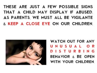 these are just a few possible signs
that a child may display if abused.
As parents, we must all be vigilante
& keep a close eye on our children.
Watch out for any
u n u s u a l o r
d i s t u r b i n g
behavior & Be open
with your children.
	
  
 